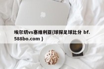 埃尔切vs塞维利亚{球探足球比分 bf.588bo.com }