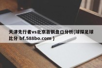天津先行者vs北京首钢盘口分析{球探足球比分 bf.588bo.com }