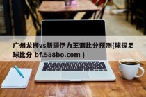 广州龙狮vs新疆伊力王酒比分预测{球探足球比分 bf.588bo.com }
